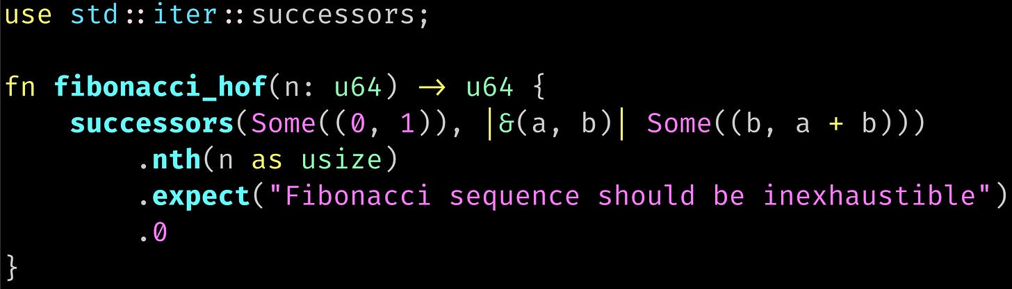 use std::iter::successors;  fn fibonacci_hof(n: u64) -> u64 {     successors(Some((0, 1)), |&(a, b)| Some((b, a + b)))         .nth(n as usize)         .expect("Fibonacci sequence should be inexhaustible")         .0 }