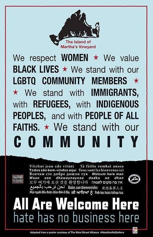 May be an image of ‎text that says '‎The Island of Martha's Vineyard We respect WOMEN We value BLACK LIVES We stand with our LGBTQ COMMUNITY MEMBERS We stand with IMMIGRANTS, with REFUGEES, with INDIGENOUS PEOPLES, and with PEOPLE OF ALL FAITHS. We stand with our c 0 M M U Všichni jsou zde vitáni Todos aqui Bcи4Kи cTe Waan so0 dhaweyneynaa 여기에 پالجمیع نحن Tá fáilte romhat anseo Tous sont sbienvenus ci Wolcum here man dhan מקום פה bienvenidos 欢迎各界人士 ਜੀ ਆਇਆਂ ਨੂੰ Peb xais thua tus All Are Welcome Here hate has no business here poster courtesy Main Street sance #HateHasNoDizHere‎'‎