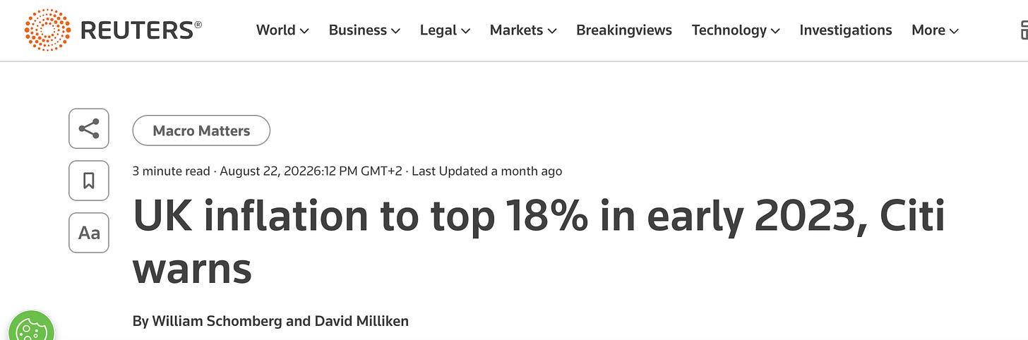 REUTERS 
Macro Matters 
World v 
Business v 
Legal v 
Markets v 
Breakingviews 
Technology v 
Investigations 
More v 
3 minute read • August 22, 20226:12 PM GMT +2 • Last Updated a month ago 
UK inflation to top 18% in early 2023, Citi 
warns 
By William Schomberg and David Milliken 