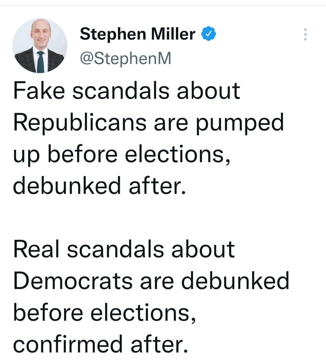May be a Twitter screenshot of 1 person and text that says 'Stephen Miller @StephenM Fake scandals about Republicans are pumped up before elections, debunked after. Real scandals about Democrats are debunked before elections, confirmed after.'