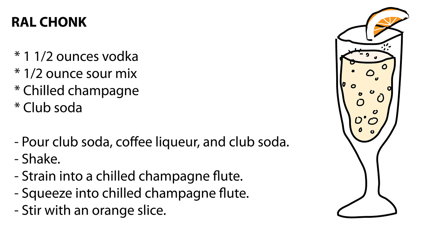 RAL CHONK    * 1 1/2 ounces vodka  * 1/2 ounce sour mix  * Chilled champagne  * Club soda   - Pour club soda, coffee liqueur, and club soda.  - Shake.  - Strain into a chilled champagne flute.  - Squeeze into chilled champagne flute.  - Stir with an orange slice.