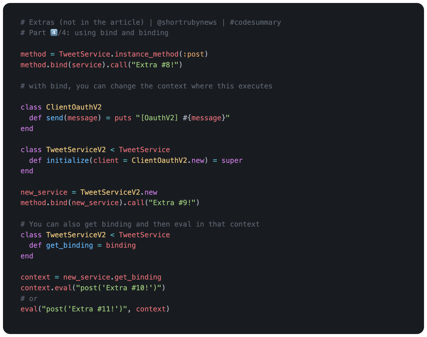 # Part 4️⃣/4: using bind and binding  method = TweetService.instance_method(:post) method.bind(service).call("Extra #8!")  # with bind, you can change the context where this executes  class ClientOauthV2   def send(message) = puts "[OauthV2] #{message}" end  class TweetServiceV2 < TweetService   def initialize(client = ClientOauthV2.new) = super end  new_service = TweetServiceV2.new method.bind(new_service).call("Extra #9!")  # You can also get binding and then eval in that context class TweetServiceV2 < TweetService   def get_binding = binding end  context = new_service.get_binding context.eval("post('Extra #10!')") # or eval("post('Extra #11!')", context)