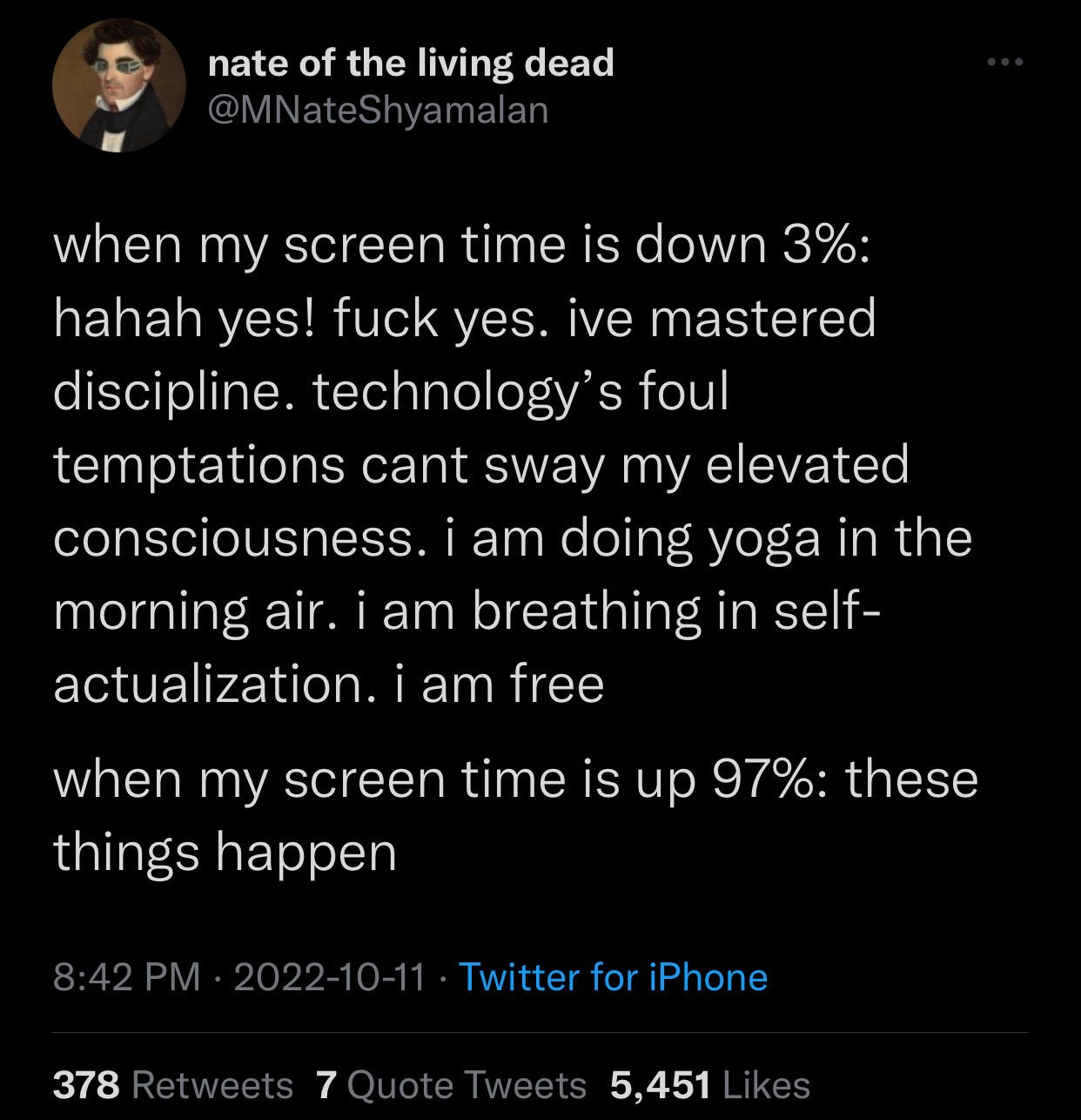 Tweet from twitter user @MNateshyamalan which reads: "when my screen time is down 3%: haha yes! fuck yes. ive mastered discipline. technology’s foul temptations cant sway my elevated consciousness. i am doing yoga in the morning air. i am breathing in self-actualization. i am free. when my screen time is up 97%: these things happen"