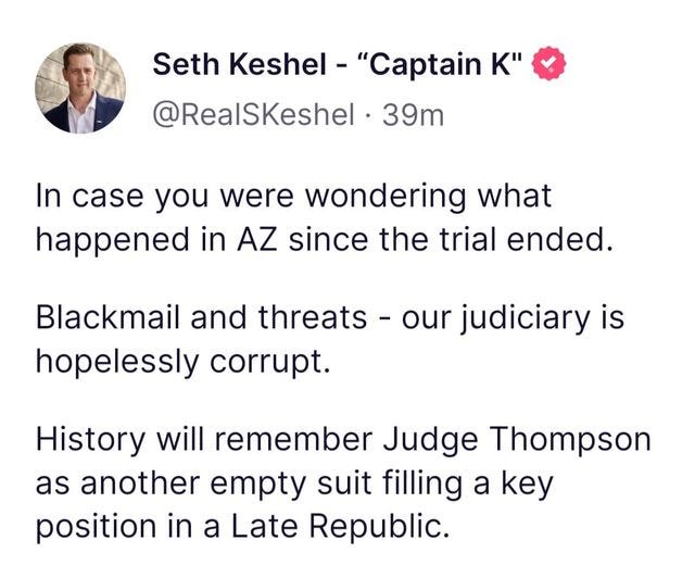 May be an image of 1 person and text that says 'Seth Keshel "Captain K" @RealSKeshel 39m In case you were wondering what happened in AZ since the trial ended. Blackmail and threats -our judiciary is hopelessly corrupt. History will remember Judge Thompson as another empty suit filling a key position in a Late Republic.'