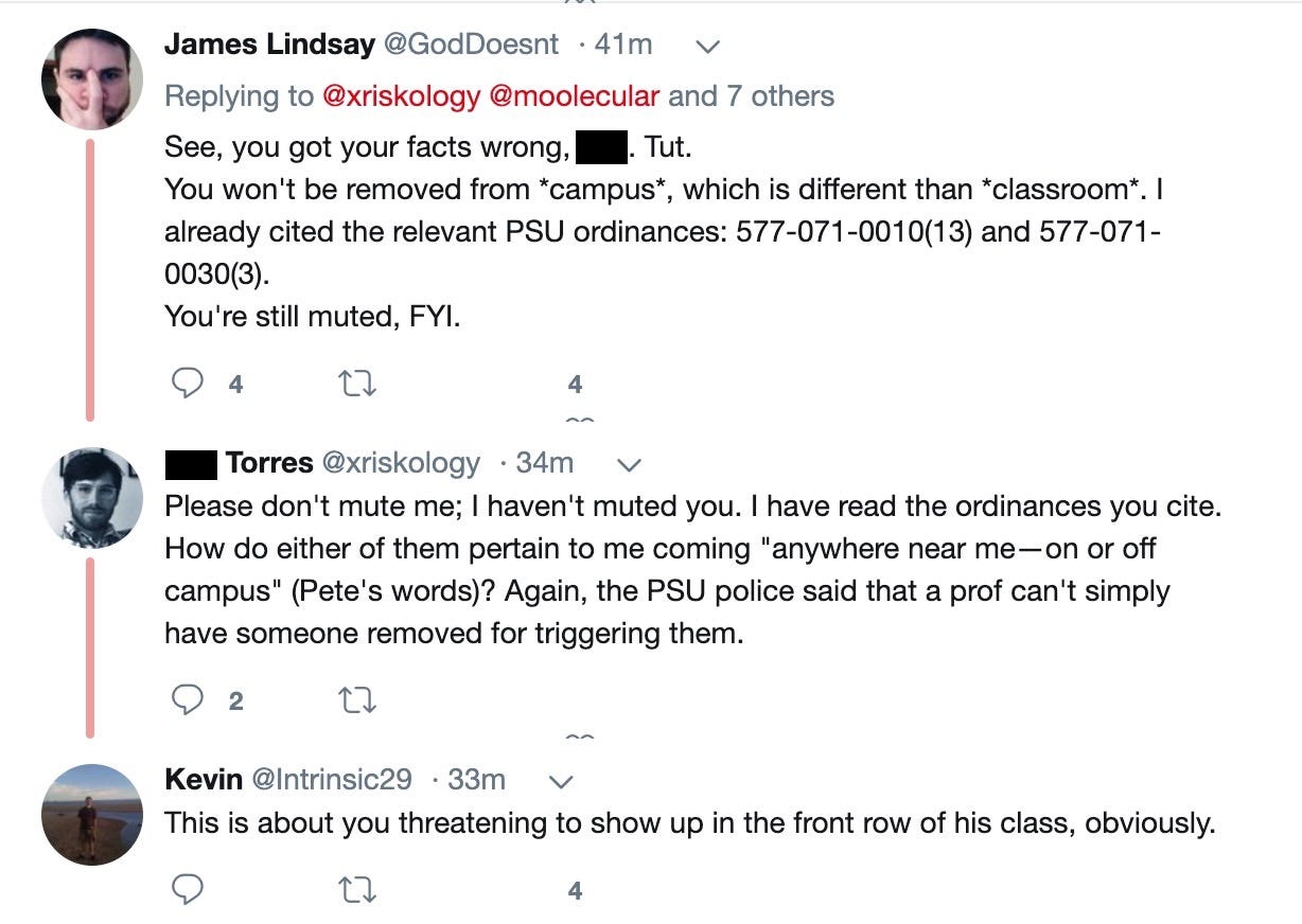 James Lindsay‏: See, you got your facts wrong, Phil. Tut. You won't be removed from campus, which is different than classroom. I already cited the relevant PSU ordinances: 577-071-0010(13) and 577-071-0030(3). You're still muted, for your interest.  Phil Torres‏: Please don't mute me; I haven't muted you. I have read the ordinances you cite. How do either of them pertain to me coming "anywhere near me—on or off campus" (Pete's words)? Again, the PSU police said that a prof can't simply have someone removed for triggering them. Kevin‏: This is about you threatening to show up in the front row of his class, obviously.