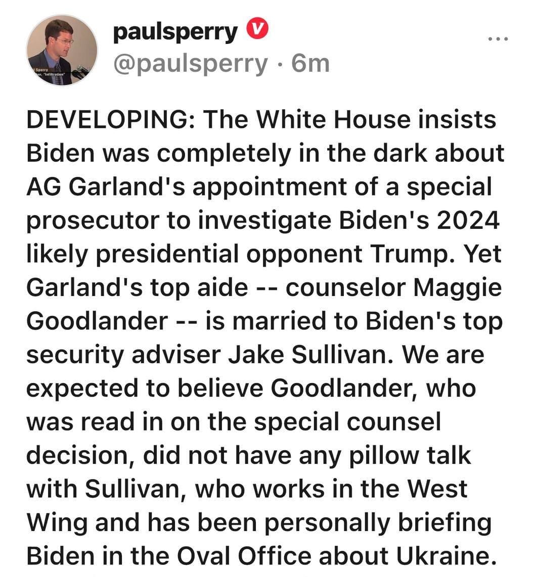 May be an image of 1 person and text that says 'paulsperry @paulsperry 6m DEVELOPING: The White House insists Biden was completely in the dark about AG Garland's appointment of a special prosecutor to investigate Biden's 2024 likely presidential opponent Trump. Yet Garland's top aide- counselor Maggie Goodlander- is married to Biden's top security adviser Jake Sullivan. We are expected to believe Goodlander, who was read in on the special counsel decision, did not have any pillow talk with Sullivan, who works in the West Wing and has been personally briefing Biden in the Oval Office about Ukraine. Here is Goodlander's Linkedln bio: ...more'