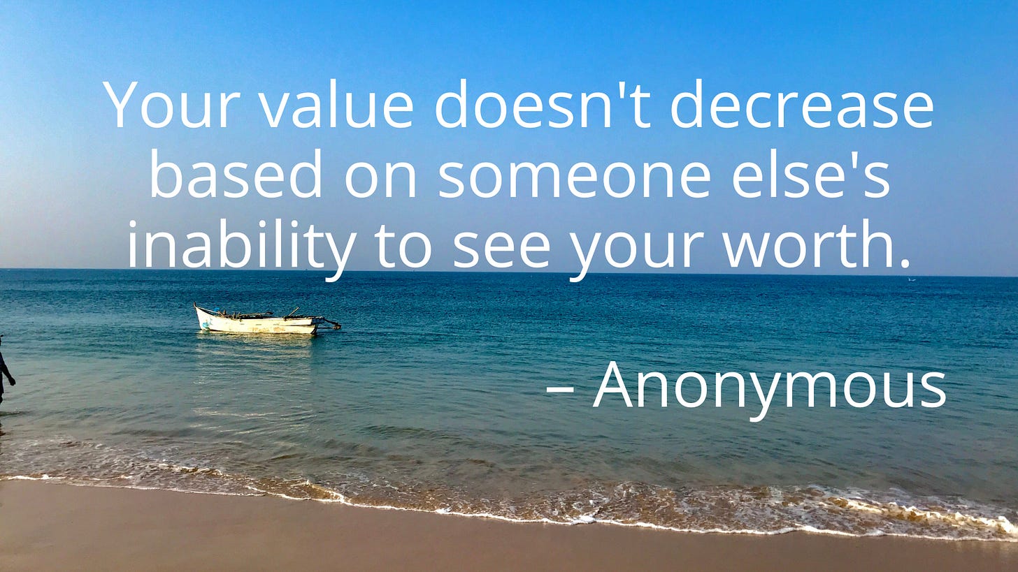 Your value doesn't decrease based on someone else's inability to see your worth. – Anonymous Your value doesn't decrease based on someone else's inability to see your worth. – Anonymous