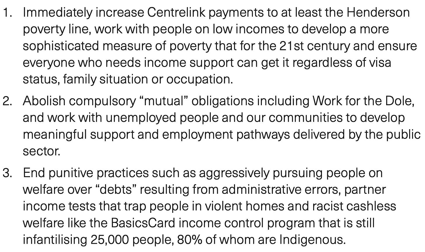 1. Immediately increase Centrelink payments to at least the Henderson poverty line, work with people on low incomes to develop a more sophisticated measure of poverty that for the 21st century and ensure everyone who needs income support can get it regardless of visa status, family situation or occupation. 2. Abolish compulsory “mutual” obligations including Work for the Dole, and work with unemployed people and our communities to develop meaningful support and employment pathways delivered by the public sector. 3. End punitive practices such as aggressively pursuing people on welfare over “debts” resulting from administrative errors, partner income tests that trap people in violent homes and racist cashless welfare like the BasicsCard income control program that is still infantilising 25,000 people, 80% of whom are Indigenous.