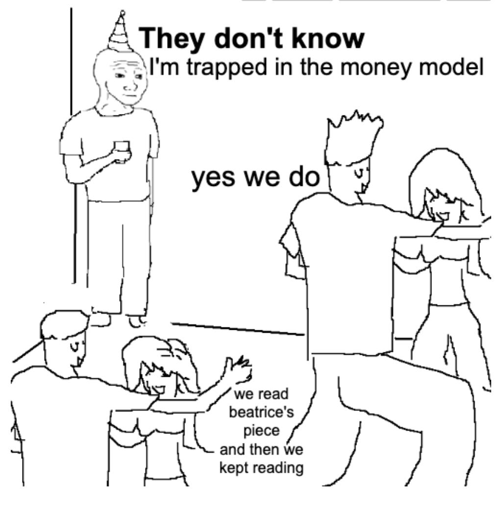It’s a “they don’t know” meme. There’s an awkward person with the birthday hat on holding in a drink in the corner of a room at a party. Text next to him says “They don’t know I’m trapped in the money model.” Two couples dancing nearby say “yes we do” and “we read beatrice’s piece and then we kept reading”