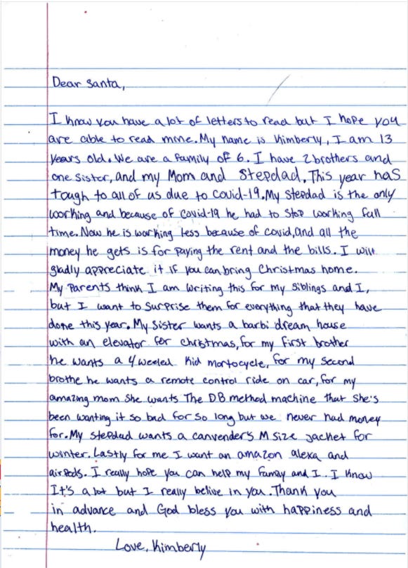 A letter to Santa: "This year has tough to all of us due to covid-19. My stepdad is the only working and because of covid-19 he had to stop working full time. Now he is working less because of covid, and all the money he gets is for paying the rent and the bills ... My parents think I am writing this for my siblings and I, but I want to surprise them for everything that they have done this year."