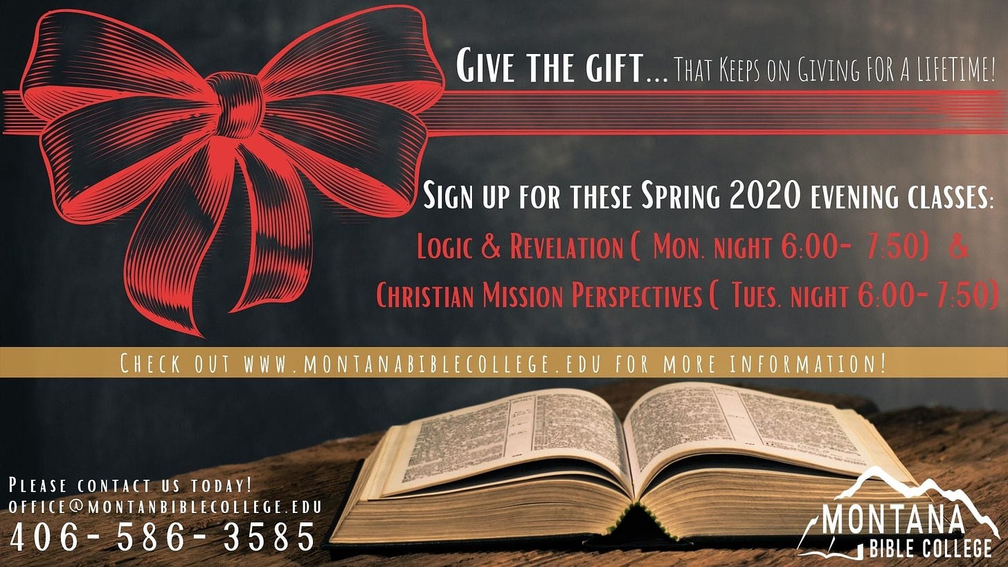 Image may contain: text that says 'GIVE THE GIFT... KEEPS ON GIVING FOR LIFETIME! SIGN UP FOR THESE SPRING 2020 EVENING CLASSES: LOGIC & REVELATION MON. NIGHT 6 00- 7:50) CHRISTIAN MISSION PERSPECTIVES UES NIGHT 6:00- 7:50) CHECK OUT EGE FOR PLEASE CONTACT US TODAY! OFFICE@MONTANBIBLECOLLEGE.EDU 406- 586 3585 MONTANA BIBLE COLLEGE'