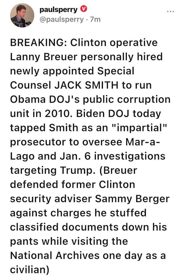 May be an image of 1 person and text that says 'paulsperry @paulsperry 7m BREAKING: Clinton operative Lanny Breuer personally hired newly appointed Special Counsel JACK SMITH to run Obama DOJ's public corruption unit in 2010. Biden DOJ today tapped Smith as an "impartial" prosecutor to oversee Mar-a- Lago and Jan. 6 investigations targeting Trump. (Breuer defended former Clinton security adviser Sammy Berger against charges he stuffed classified documents down his pants while visiting the National Archives one day as a civilian)'