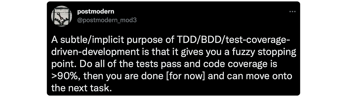 A subtle/implicit purpose of TDD/BDD/test-coverage-driven-development is that it gives you a fuzzy stopping point. Do all of the tests pass and code coverage is &gt;90%, then you are done [for now] and can move onto the next task.