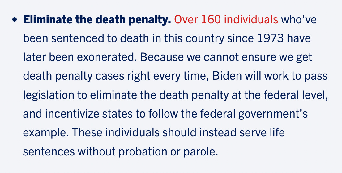 Eliminate the death penalty. Over 160 individuals who’ve been sentenced to death in this country since 1973 have later been exonerated. Because we cannot ensure we get death penalty cases right every time, Biden will work to pass legislation to eliminate the death penalty at the federal level, and incentivize states to follow the federal government’s example. These individuals should instead serve life sentences without probation or parole.