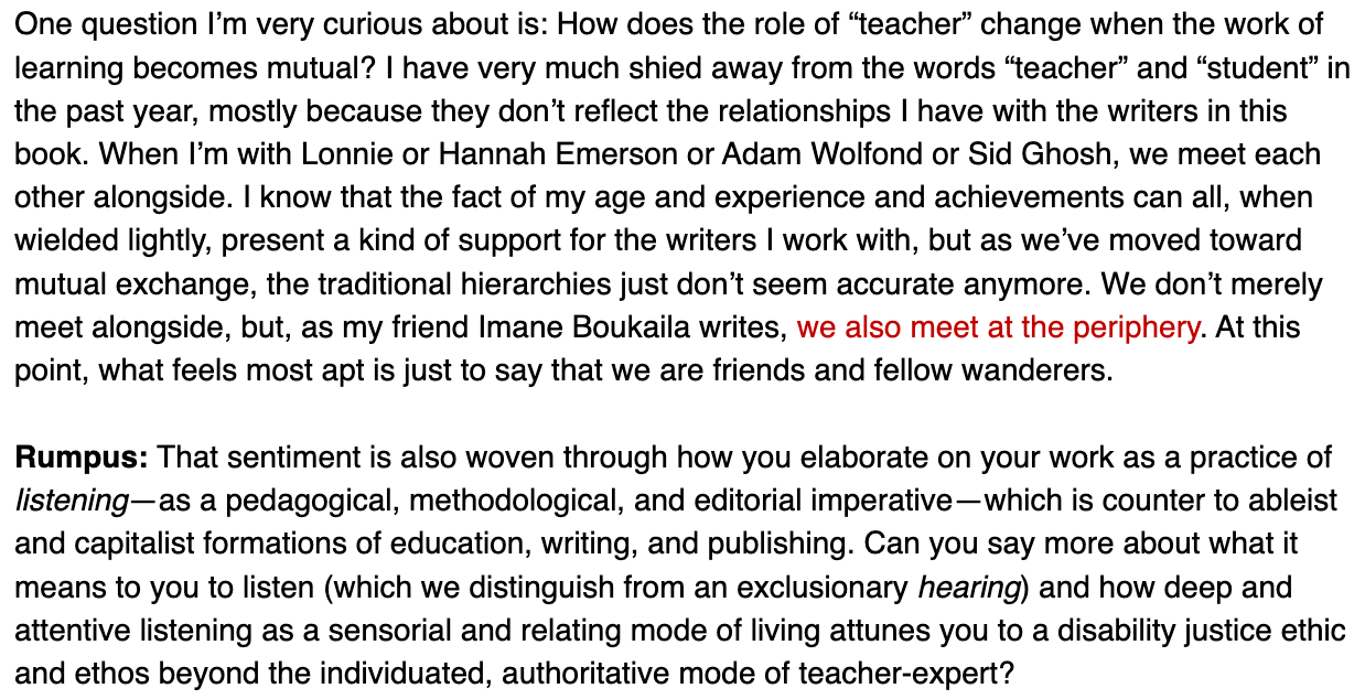 One question I’m very curious about is: How does the role of “teacher” change when the work of learning becomes mutual? I have very much shied away from the words “teacher” and “student” in the past year, mostly because they don’t reflect the relationships I have with the writers in this book. When I’m with Lonnie or Hannah Emerson or Adam Wolfond or Sid Ghosh, we meet each other alongside. I know that the fact of my age and experience and achievements can all, when wielded lightly, present a kind of support for the writers I work with, but as we’ve moved toward mutual exchange, the traditional hierarchies just don’t seem accurate anymore. We don’t merely meet alongside, but, as my friend Imane Boukaila writes, we also meet at the periphery. At this point, what feels most apt is just to say that we are friends and fellow wanderers.  Rumpus: That sentiment is also woven through how you elaborate on your work as a practice of listening—as a pedagogical, methodological, and editorial imperative—which is counter to ableist and capitalist formations of education, writing, and publishing. Can you say more about what it means to you to listen (which we distinguish from an exclusionary hearing) and how deep and attentive listening as a sensorial and relating mode of living attunes you to a disability justice ethic and ethos beyond the individuated, authoritative mode of teacher-expert?
