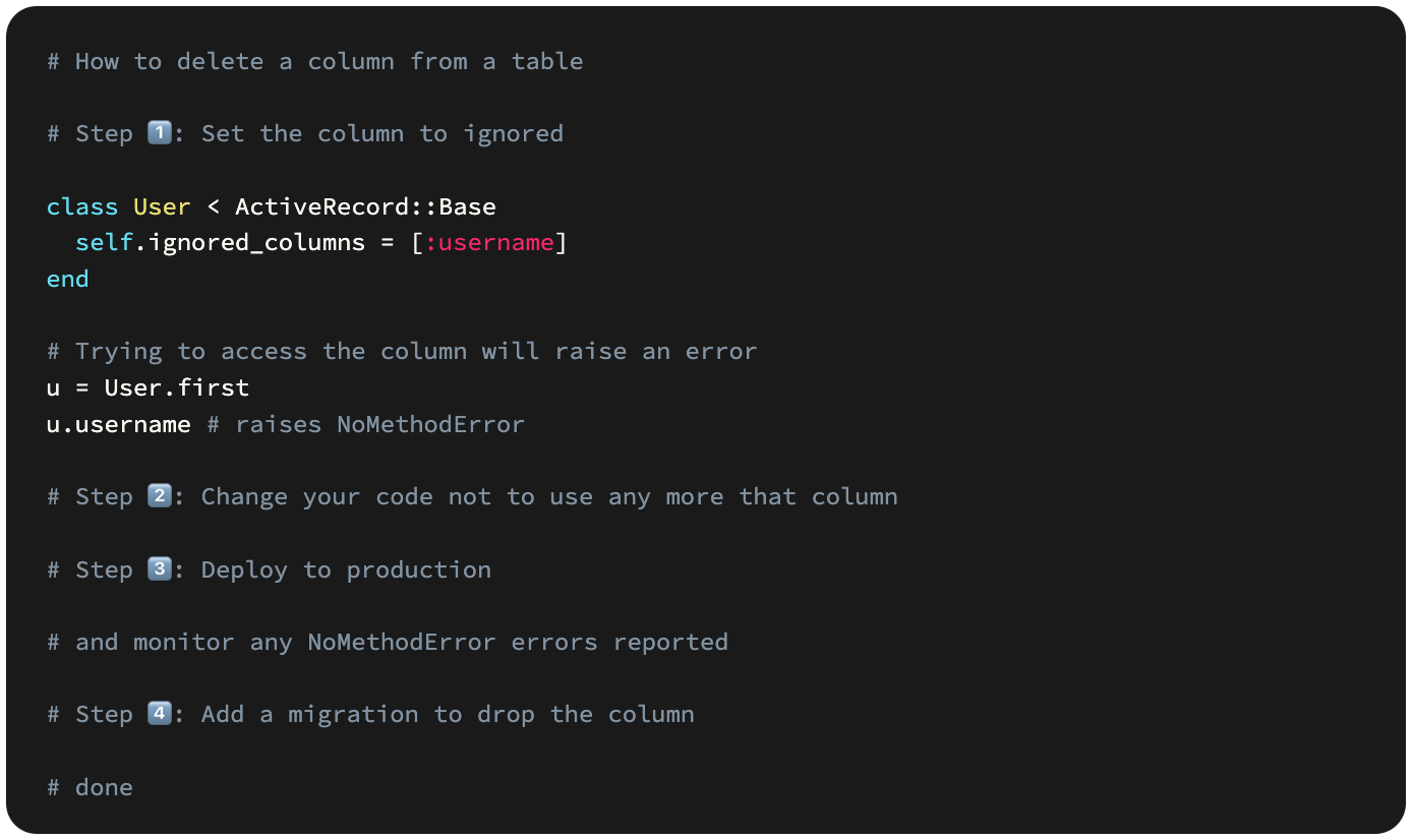 # How to delete a column from a table  # Step 1️⃣: Set the column to ignored  class User < ActiveRecord::Base   self.ignored_columns = [:username] end  # Trying to access the column will raise an error u = User.first u.username # raises NoMethodError  # Step 2️⃣: Change your code not to use any more that column  # Step 3️⃣: Deploy to production  # and monitor any NoMethodError errors reported  # Step 4️⃣: Add a migration to drop the column  # done