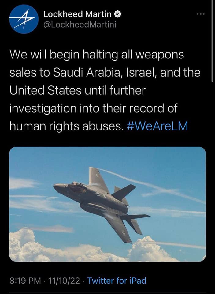 May be an image of aircraft and text that says 'Lockheed Martin @LockheedMartini We will begin halting all weapons sales to Saudi Arabia, Israel, and the United States until further investigation into their record of human rights abuses. #WeAreLM 8:19PM 11/10/22 Twitter for iPad'
