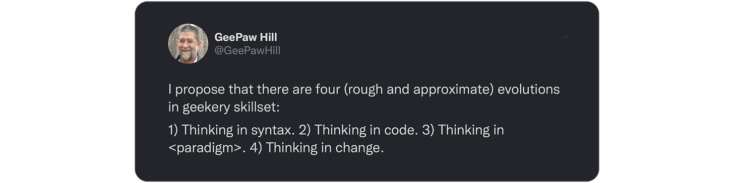 I propose that there are four (rough and approximate) evolutions in geekery skillset:  1) Thinking in syntax. 2) Thinking in code. 3) Thinking in <paradigm>. 4) Thinking in change.