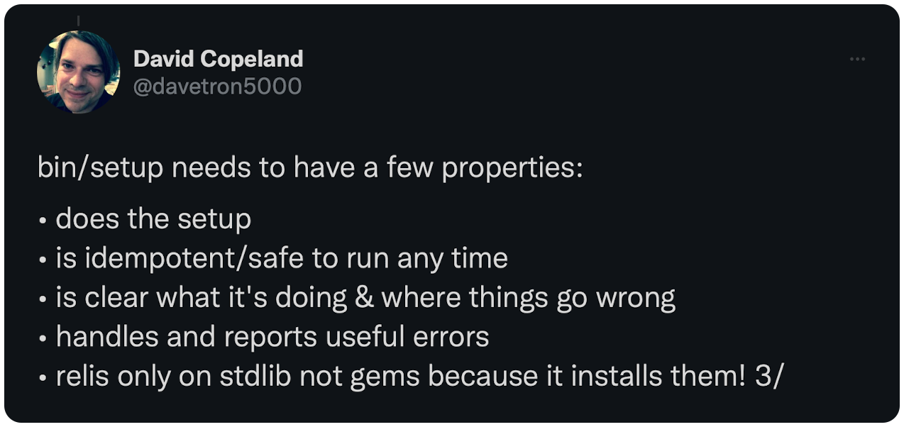 bin/setup needs to have a few properties:  • does the setup • is idempotent/safe to run any time • is clear what it's doing & where things go wrong • handles and reports useful errors • relis only on stdlib not gems because it installs them! 3/