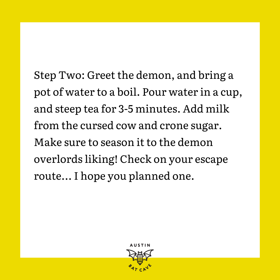Step Two: Greet the demon, and bring a pot of water to a boil. Pour water in a cup, and steep tea for 3-5 minutes. Add milk from the cursed cow and crone sugar. Make sure to season it to the demon overlords liking! Check on your escape route... I hope you planned one.