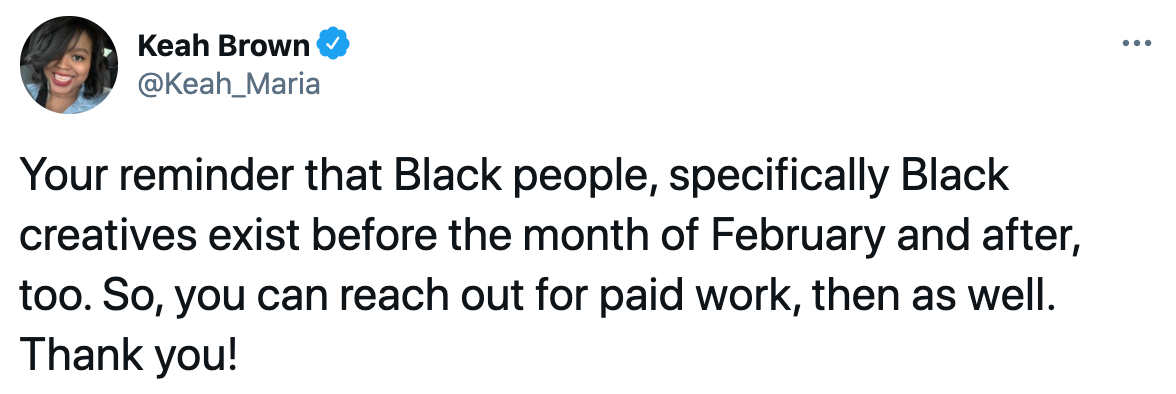 Tweet from Keah_Maria. Your reminder that Black people, specifically Black creatives exist before the month of February and after, too. So, you can reach out for paid work, then as well. Thank you!