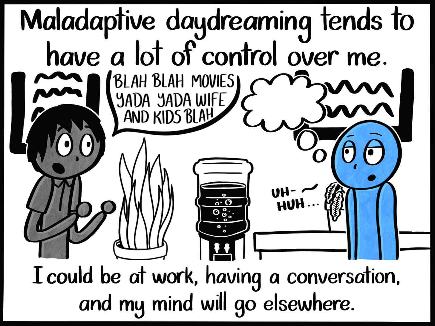 Caption: Maladaptive daydreaming tends to have a lot of control over me. I could be at work, having a conversation, and my mind will go elsewhere. Image: The Blue Person looking bored while talking to a coworker. The coworker has a speech bubble that reads, "BLAH BLAH MOVIES YADA YADA WIFE AND KIDS BLAH" while the Blue Person has a dream bubble. They also mutter, "Uh-huh..."