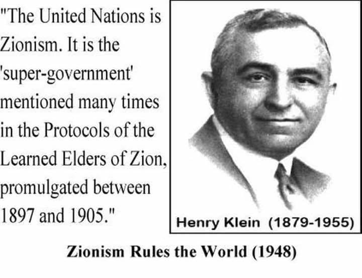 May be an image of 1 person and text that says ""The United Nations is Zionism. It is the super-government' mentioned many times in the Protocols of the Learned Elders of Zion, promulgated between 1897 and 1905." Henry Klein (1879-1955) Zionism Rules the World (1948)"