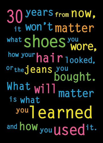 30 years from now, it won’t matter what shoes you wore, how your hair looked, or the jeans you bought. What will matter is what you learned and how you used it.