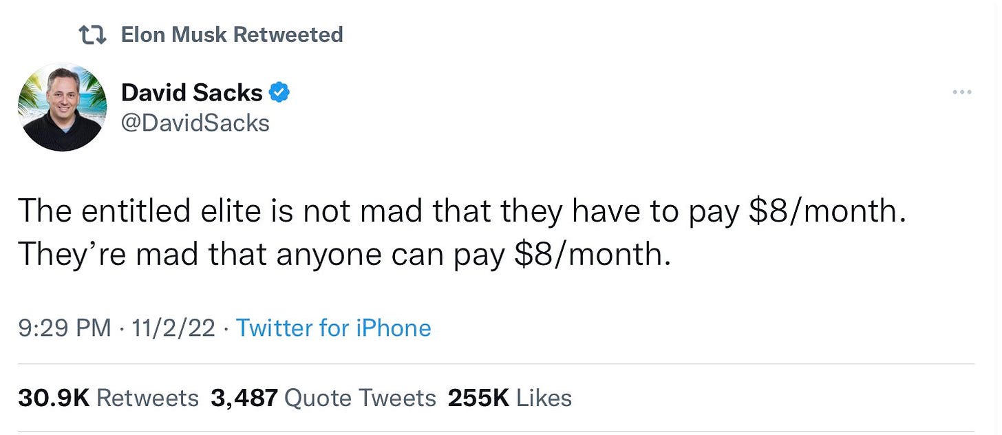 [Elon Musk Retweeted]
David Sacks
@DavidSacks
The entitled elite is not mad that they have to pay $8/month.
They're mad that anyone can pay $8/month.
11/2/22