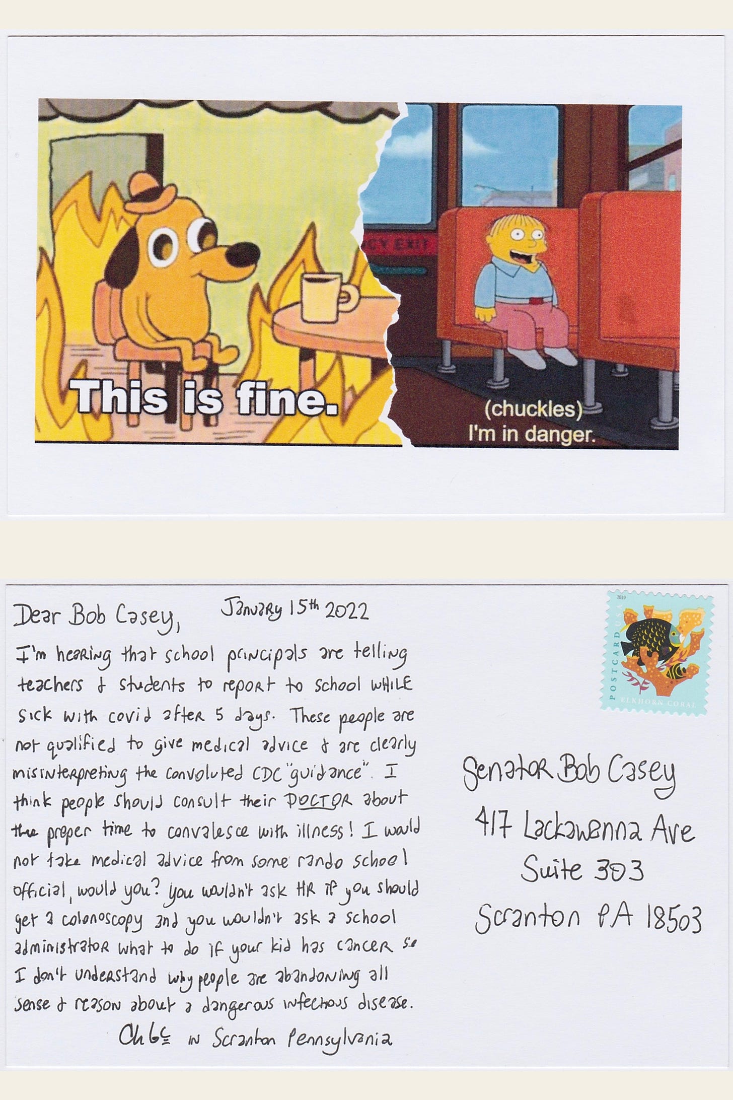 Postcard made with a meme that is Split of 2 memes, the This is fine dog in the burning room and also the kid from the Simpsons sitting on the bus alone with caption Chuckles I'm in danger. The postcard has a postcard stamp with a fish and is addressed to Senator Bob Casey in Scranton Pennsylvania and reads January 15th 2022 Dear Bob Casey I’m hearing that school principals are telling teachers & students to report to school while sick with covid after 5 days. These people are not qualified to give medical advice & are clearly misinterpreting the convoluted CDC guidance. I think People should consult their DOCTOR about the proper time to convalesce with illness! I would not take medical advice from some random school official would you? You wouldn’t ask HR if you should get a colonoscopy and you wouldn’t ask a school administrator what to do if your kid has cancer so I don’t understand why people are abandoning all sense & reason about a dangerous infectious disease. Chloe in Scranton Pennsylvania