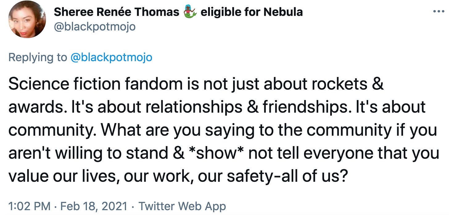 Science fiction fandom is not just about rockets & awards. It's about relationships & friendships. It's about community. What are you saying to the community if you aren't willing to stand & *show* not tell everyone that you value our lives, our work, our safety-all of us?