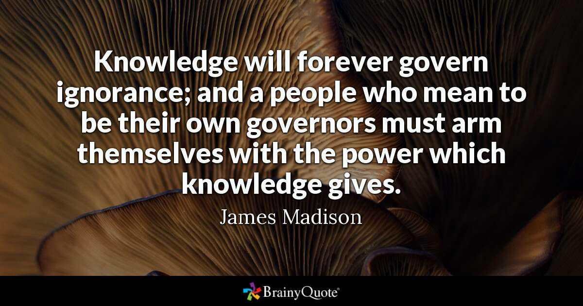 Knowledge will forever govern ignorance; and a people who mean to be their own governors must arm themselves with the power which knowledge gives. - James Madison