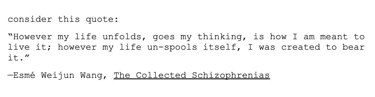 A screenshot of one of Alicia's notes in their new play. It reads: "consider this quote: “However my life unfolds, goes my thinking, is how I am meant to live it; however my life un-spools itself, I was created to bear it.” —Esmé Weijun Wang, The Collected Schizophrenias"