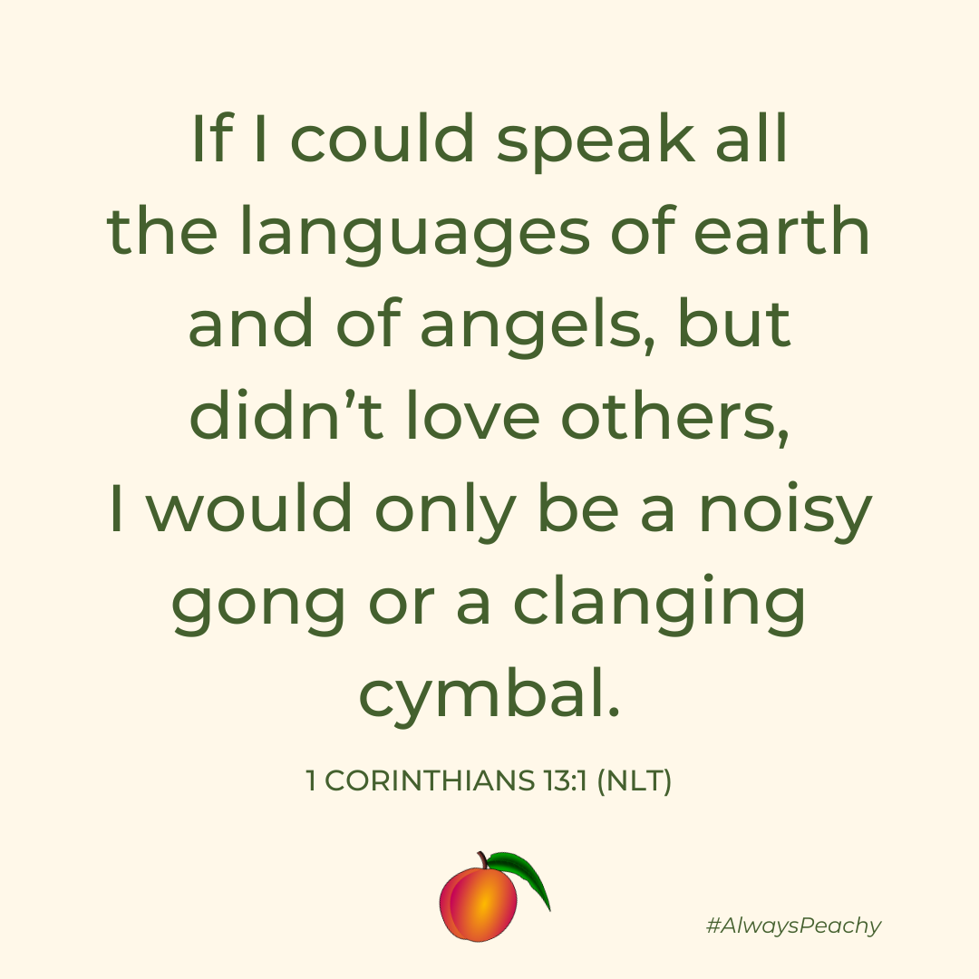 If I could speak all the languages of earth and of angels, but didn’t love others, I would only be a noisy gong or a clanging cymbal. 