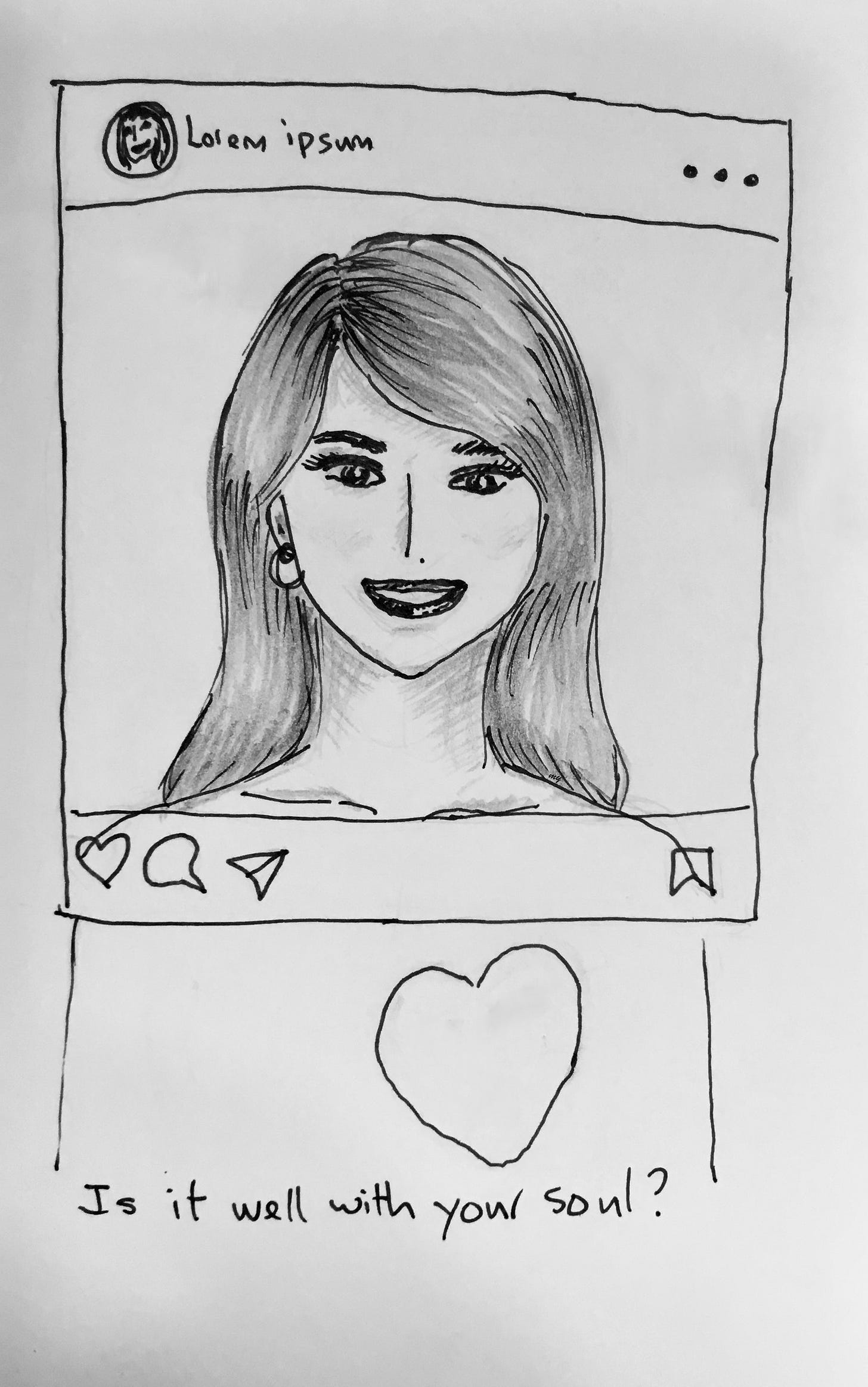 ink and pencil portrait of a woman with long hair, smiling, it's her post on social media, a nice photo. Beneath the social media frame, there's a heart, with the question: is it well with your soul? The idea is how some of us curate a nice facade of ourselves, but really, how are we doing in our hearts? Are we well?