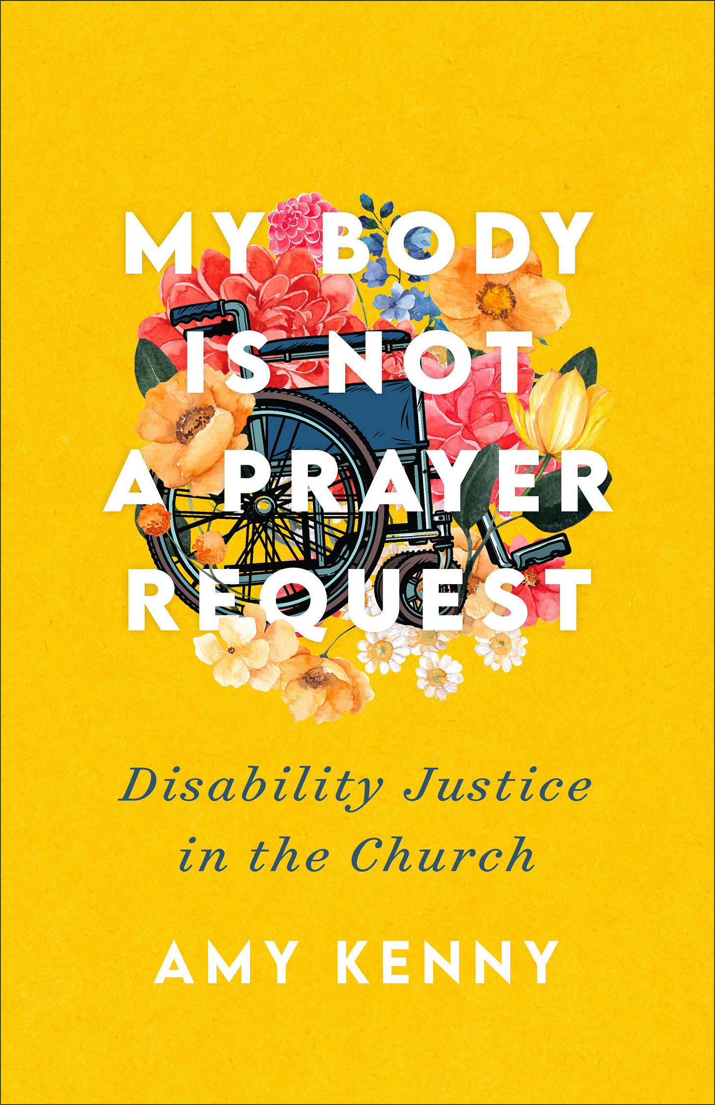 The Brazos Press cover was designed by Senior Art Director Laura Klynstra using art from Creative Market. In the middle of a yellow book cover, a wheelchair is covered in flowers and letters that read: ‘My Body is Not A Prayer Request Disability Justice in the Church by Amy Kenny.’ The flowers are an assortment of colors including pink, blue, orange, and yellow. The flowers grow in and around the wheelchair, creating a bouquet.
