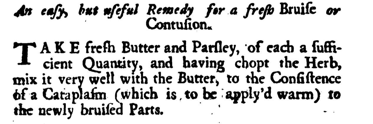 An easy but useful Remedy for a fresh Bruise or Contusion ΤAKE fresh Butter and Parsley, of each a Sufi cient Quantity, and having chopt the Herb , mix it very well with the Butter ,to the Consistency of a Cataplasm (which is to be apply'd warm ) to the newly bruiſed Parts.
