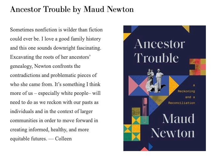 Image shows the cover of Maud Newton's Ancestor Trouble and says the following: Sometimes nonfiction is wilder than fiction could ever be. I love a good family history and this one sounds downright fascinating. Excavating the roots of her ancestors’ genealogy, Newton confronts the contradictions and problematic pieces of who she came from. It’s something I think more of us – especially white people – will need to do as we reckon with our pasts as individuals and in the context of larger communities in order to move forward in creating informed, healthy, and more equitable futures. – Colleen