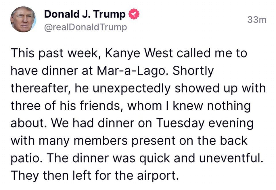 May be a Twitter screenshot of 1 person and text that says 'Donald J. Trump @realDonaldTrump 33m This past week, Kanye West called me to have dinner at Mar-a-Lago. Shortly thereafter, he unexpectedly showed up with three of his friends, whom I knew nothing about. We had dinner on Tuesday evening with many members present on the back patio. The dinner was quick and uneventful. They then left for the airport.'