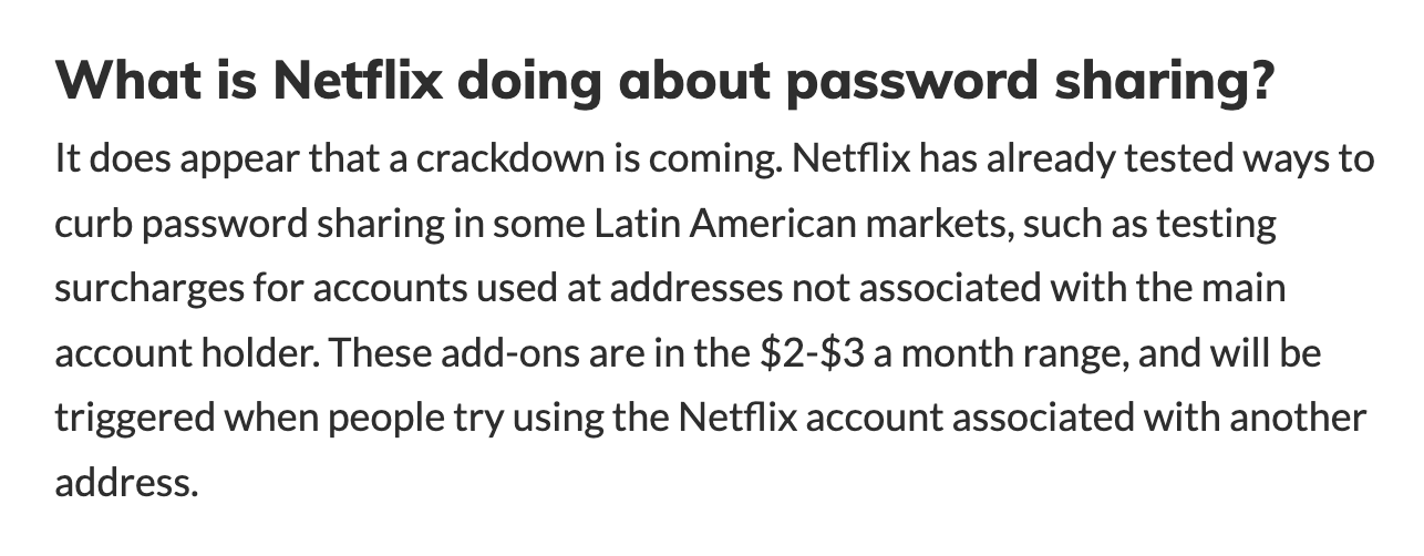 Black text on a white background. Title reads: “What is Netflix doing about password sharing?” Below that reads: “It does appear that a crackdown is coming. Netflix has already tested ways to curb password sharing in some Latin American markets, such as testing surcharges for accounts used at addresses not associated with the main account holder. These add-ons are in the $2-$3 a month range, and will be triggered when people try using the Netflix account associated with another address.”