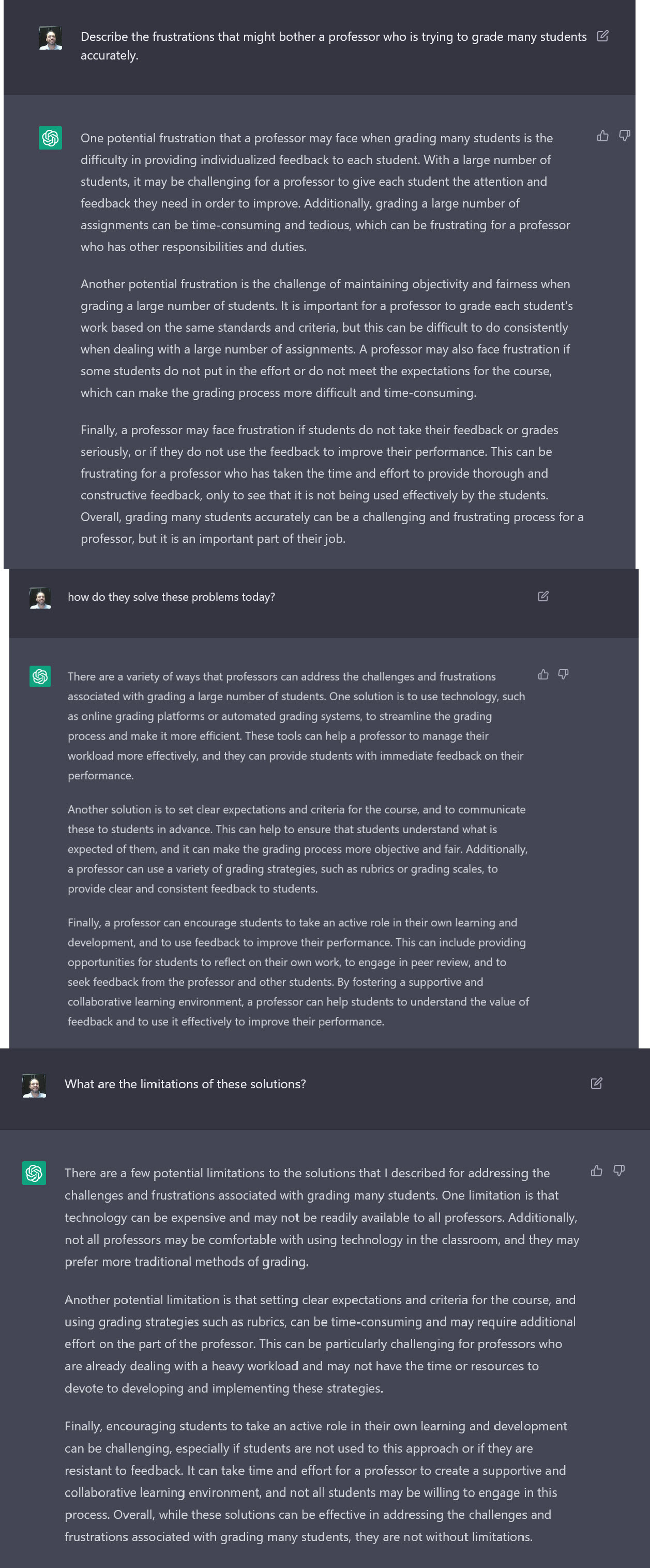 A screenshot of the author's interaction with an AI writing bot. The text reads: Author's prompt: Describe the frustrations that might bother a professor who is trying to grade many students accurately. AI Bot response: One potential frustration that a professor may face when grading many students is the difficulty in providing individualized feedback to each student. With a large number of students, it may be challenging for a professor to give each student the attention and feedback they need in order to improve. Additionally, grading a large number of assignments can be time-consuming and tedious, which can be frustrating for a professo who has other responsibilities and duties.
Another potential frustration is the challenge of maintaining objectivity and fairness when grading a large number of students. It is important for a professor to grade each student's work based on the same standards and criteria, but this can be difficult to do consistently when dealing with a large number of assignments. A professor may also face frustration if some students do not put in the effort or do not meet the expectations for the course, which can make the grading process more difficult and time-consuming.
Finally, a professor may face frustration if students do not take their feedback or grades seriously, or if they do not use the feedback to improve their performance. This can be frustrating for a professor who has taken the time and effort to provide thorough and constructive feedback, only to see that it is not being used effectively by the students.
Overall, grading many students accurately can be a challenging and frustrating process for a professor, but it is an important part of their job.

Author's prompt: How do they solve these problems today?
AI Bot Response: There are a variety of ways that professors can address the challenges and frustrations associated with grading a large number of students. One solution is to use technology, such as online grading platforms or automated grading systems, to streamline the grading process and make it more efficient. These tools can help a professor to manage their workload more effectively, and they can provide students with immediate feedback on their
performance.
Another solution is to set clear expectations and criteria for the course, and to communicate these to students in advance. This can help to ensure that students understand what is expected of them, and it can make the grading process more objective and fair. Additionally, a professor can use a variety of grading strategies, such as rubrics or grading scales, to provide clear and consistent feedback to students.
Finally, a professor can encourage students to take an active role in their own learning and
development, and to use feedback to improve their performance. This can include providina
opportunities for students to reflect on their own work, to engage in peer review, and tc
seek feedback from the professor and other students. B fostering a supportive and
collaborative learning environment, a professor can help students to understand the value of feedback and to use it effectively to improve their performance.

Author's prompt: What are the limitations of these solutions?
AI Bot response: There are a few potential limitations to the solutions that I described for addressing the challenges and frustrations associated with grading many students. One limitation is that technology can be expensive and may not be readily available to all professors. Additionally, not all professors may be comfortable with using technology in the classroom, and they may prefer more traditional methods of grading.
Another potential limitation is that settina clear expectations and criteria for the course, and using grading strategies such as rubrics, can be time-consuming and may require additional effort on the part of the professor. This can be particularly challenging for professors who are already dealing with a heavy workload and may not have the time or resources to devote to developing and implementing these strategies.
Finally, encouraging students to take an active role in their own learning and development can be challenging, especially if students are not used to this approach or if they are resistant to feedback. It can take time and effort for a professor to create a supportive and collaborative learning environment, and not all students may be willing to engage in this process. Overall, while these solutions can be effective in addressing the challenges and frustrations associated with grading many students, they are not without limitations. 