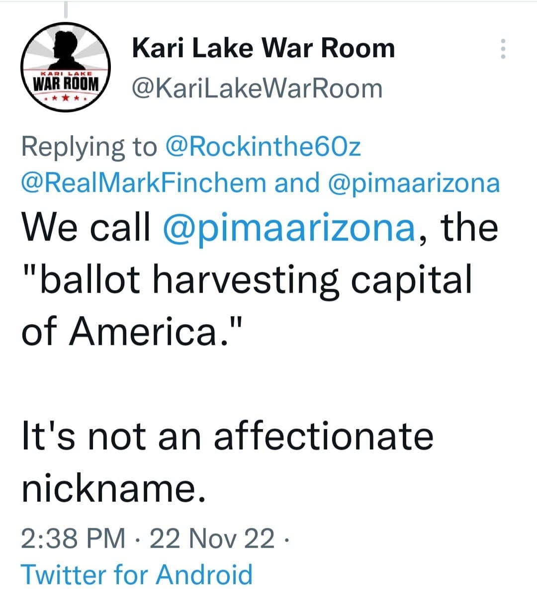 May be a Twitter screenshot of text that says 'Kari Lake War Room @KariLakeWarRoom Replying to @Rockinthe60z @RealMarkFinchem and @pimaarizona We call @pimaarizona, the "ballot harvesting capital of America." It's not an affectionate nickname. 2:38 PM 22 Nov 22. Twitter for Android'