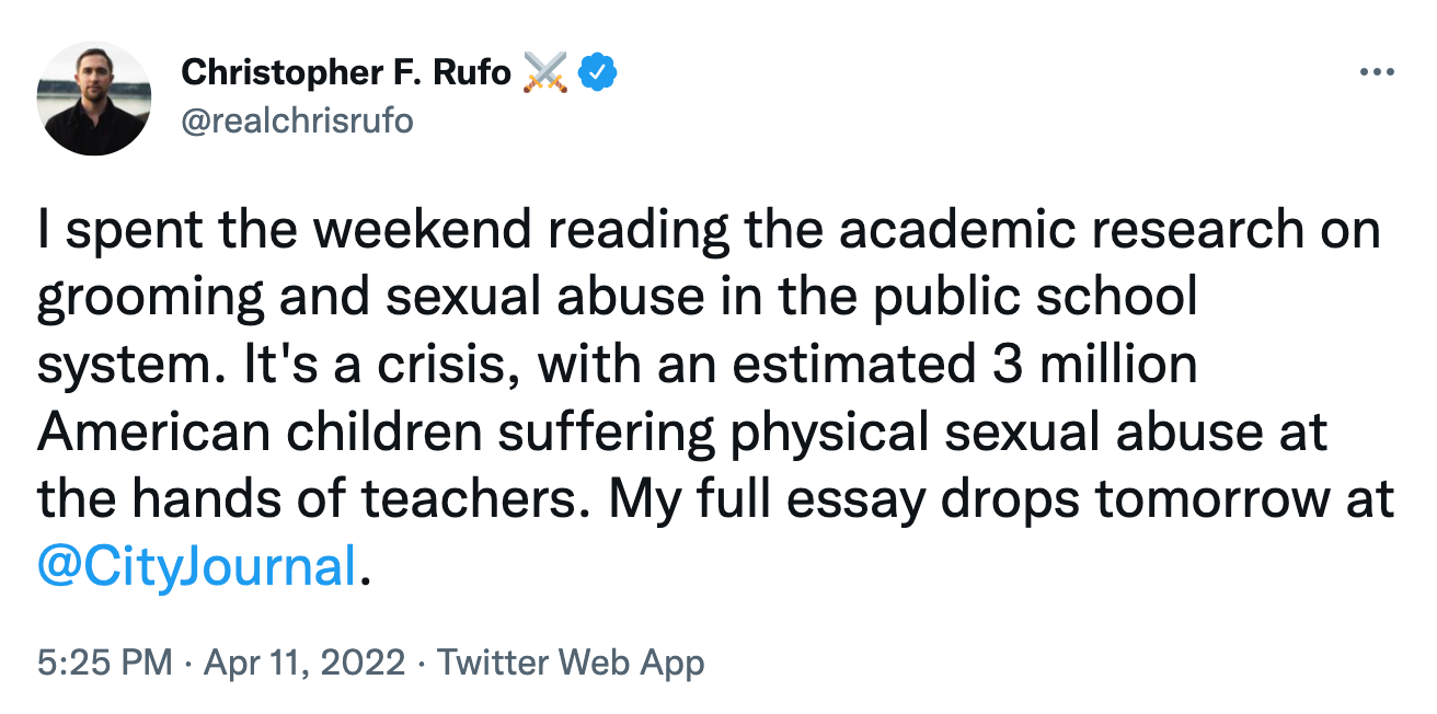 @realchrisrufo tweet: I spent the weekend reading the academic research on grooming and sexual abuse in the public school system. It's a crisis, with an estimated 3 million American children suffering physical sexual abuse at the hands of teachers. My full essay drops tomorrow at  @CityJournal .