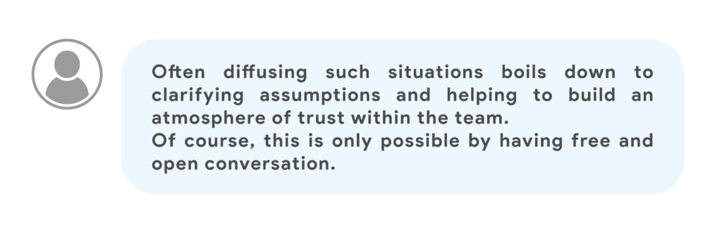 Often diffusing such situations boils down to clarifying assumptions and helping to build an atmosphere of trust within the team.
Of course, this is only possible by having free and open conversation.