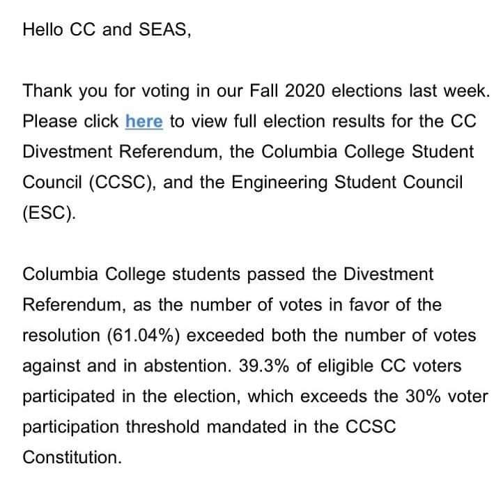 Image may contain: text that says 'Hello CC and SEAS, Thank you for voting in our Fall 2020 elections last week. Please click here to view full election results for the CC Divestment Referendum, the Columbia College Student Council (CCSC), and the Engineering Student Council (ESC). Columbia College students passed the Divestment Referendum, as the number of votes in favor of the resolution (61.04%) exceeded both the number of votes against and in abstention. 39.3% of eligible CC voters participated in the election, which exceeds the 30% voter participation threshold mandated in the CCSC Constitution.'