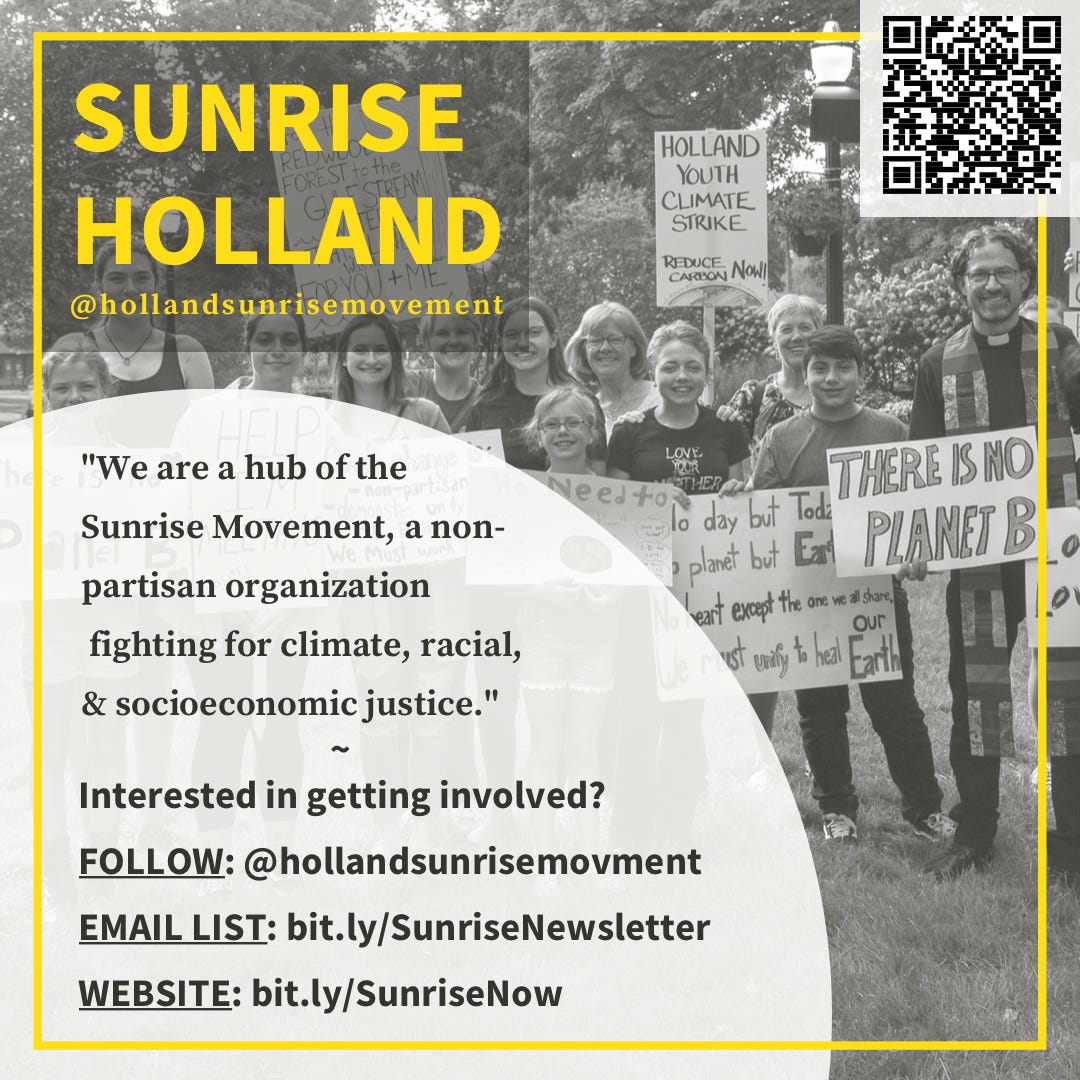 [ID: grey-toned picture of Climate Strike protestors holding up signs in a park, with a background of a mass of trees. A yellow frame overlaps the photo. Yellow text in the top left corner reads “Sunrise Holland @hollandsunrisemovement”. A small QR code occupies upper right corner. A white bubble overlaps picture and from bottom left to center. Black text inside reads “‘we are a hub of the Sunrise Movement, a non-partisan organization fighting for climate, racial, and socioeconomic justice. Interested in getting involved? FOLLOW: @hollandsunrisemovemrnt, EMAIL LIST: bit.ly/SunriseNewsletter. WEBSITE: bit.ly/SunriseNow.]