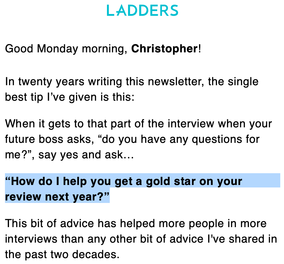 LADDERS 
Good Monday morning, Christopher! 
In twenty years writing this newsletter, the single 
best tip I've given is this: 
When it gets to that part of the interview when your 
future boss asks, "do you have any questions for 
me?", say yes and ask... 
"How do I help you get a gold star on your 
review next year?" 
This bit of advice has helped more people in more 
interviews than any other bit of advice I've shared in 
the past two decades. 