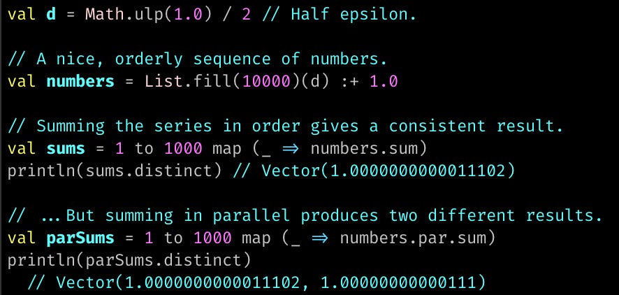 val d = Math.ulp(1.0) / 2 // Half epsilon.  // A nice, orderly sequence of numbers. val numbers = List.fill(10000)(d) :+ 1.0  // Summing the series in order gives a consistent result. val sums = 1 to 1000 map (_ => numbers.sum) println(sums.distinct) // Vector(1.0000000000011102)  // ...But summing in parallel produces two different results. val parSums = 1 to 1000 map (_ => numbers.par.sum) println(parSums.distinct)   // Vector(1.0000000000011102, 1.00000000000111)