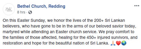 Bethel Church Redding Facebook On this Easter Sunday, we honor the lives of the 200+ Sri Lankan believers, who have gone to be in the arms of our beloved savior today, martyred while attending an Easter church service. We pray comfort to the families of those affected, healing for the 450+ injured survivors, and restoration and hope for the beautiful nation of Sri Lanka. 🙏🏻❤️🌏