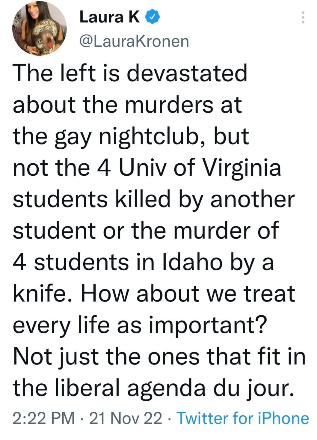 May be an image of 1 person and text that says 'Laura K @LauraKronen The left is devastated about the murders at the gay nightclub, but not the 4 Univ of Virginia students killed by another student or the murder of 4 students in Idaho by a knife. How about we treat every life as important? Not just the ones that fit in the liberal agenda du jour. 2:22 PM 21 Nov 22 Twitter for iPhone'
